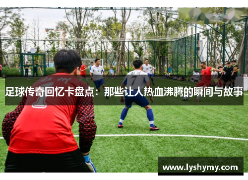 足球传奇回忆卡盘点：那些让人热血沸腾的瞬间与故事