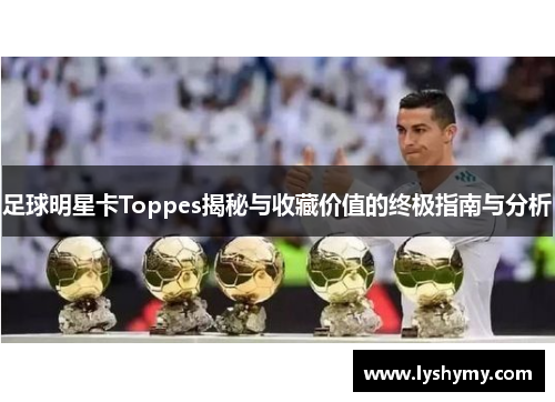 足球明星卡Toppes揭秘与收藏价值的终极指南与分析