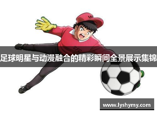 足球明星与动漫融合的精彩瞬间全景展示集锦