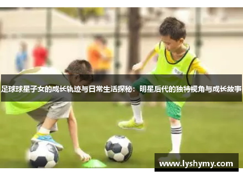 足球球星子女的成长轨迹与日常生活探秘：明星后代的独特视角与成长故事