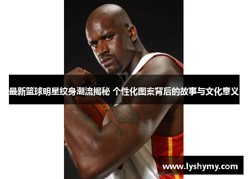 最新篮球明星纹身潮流揭秘 个性化图案背后的故事与文化意义