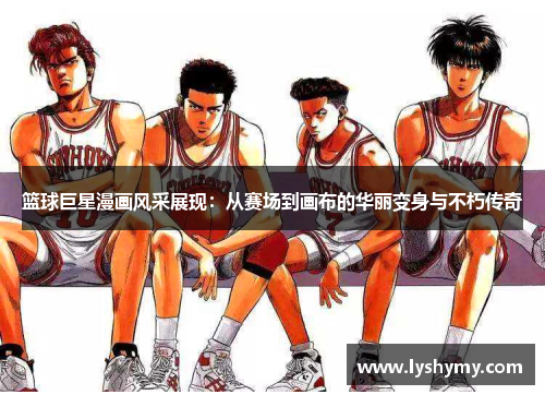 篮球巨星漫画风采展现：从赛场到画布的华丽变身与不朽传奇