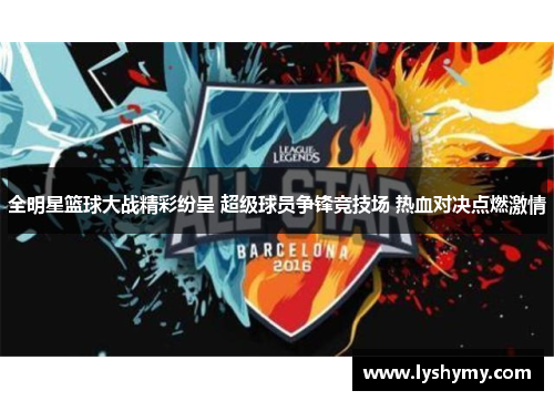 全明星篮球大战精彩纷呈 超级球员争锋竞技场 热血对决点燃激情