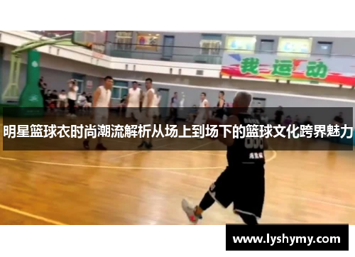 明星篮球衣时尚潮流解析从场上到场下的篮球文化跨界魅力
