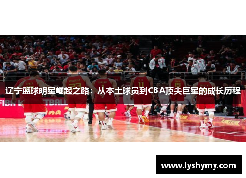 辽宁篮球明星崛起之路：从本土球员到CBA顶尖巨星的成长历程