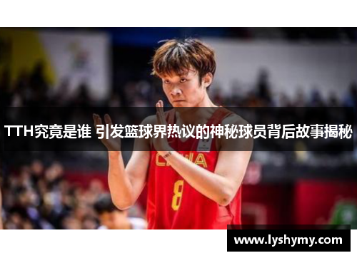 TTH究竟是谁 引发篮球界热议的神秘球员背后故事揭秘